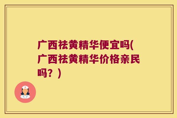 广西祛黄精华便宜吗(广西祛黄精华价格亲民吗？)