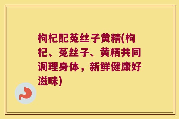枸杞配菟丝子黄精(枸杞、菟丝子、黄精共同调理身体,新鲜健康好滋味) 枸杞配菟丝子黄精(枸杞、菟丝子、黄精共同调理身体,新鲜健康好滋味)