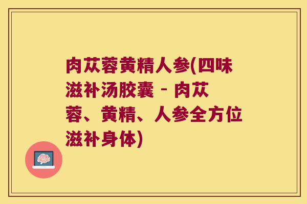 肉苁蓉黄精人参(四味滋补汤胶囊 - 肉苁蓉、黄精、人参全方位滋补身体) 肉苁蓉黄精人参(四味滋补汤胶囊 - 肉苁蓉、黄精、人参全方位滋补身体)