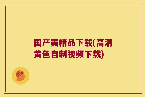 国产黄精品下载(高清黄色自制视频下载)