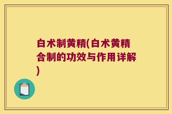 白术制黄精(白术黄精合制的功效与作用详解) 白术制黄精(白术黄精合制的功效与作用详解)