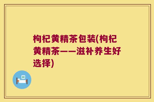 枸杞黄精茶包装(枸杞黄精茶——滋补养生好选择)