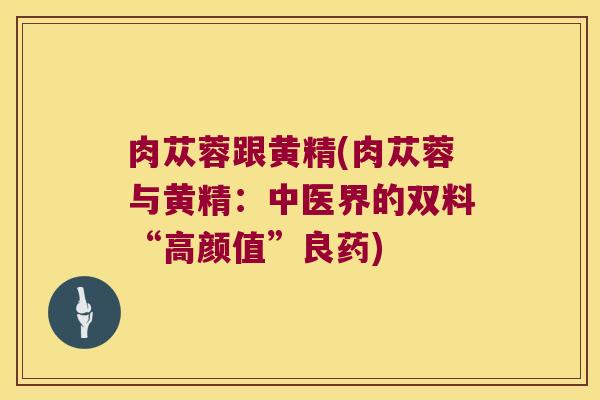 肉苁蓉跟黄精(肉苁蓉与黄精:中医界的双料“高颜值”良药) 肉苁蓉跟黄精(肉苁蓉与黄精:中医界的双料“高颜值”良药)