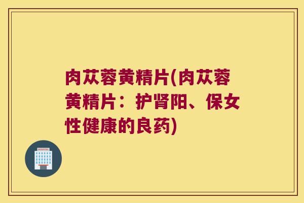 肉苁蓉黄精片(肉苁蓉黄精片：护阳、保女性健康的良药)