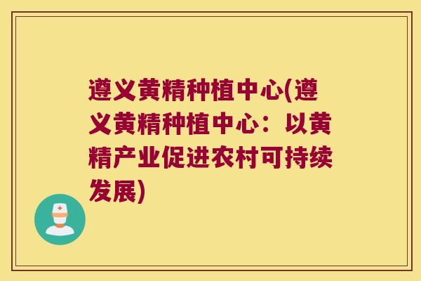 遵义黄精种植中心(遵义黄精种植中心：以黄精产业促进农村可持续发展)