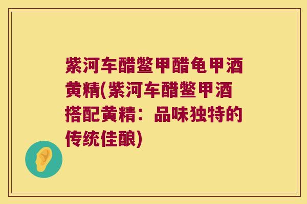 紫河车醋鳖甲醋龟甲酒黄精(紫河车醋鳖甲酒搭配黄精:品味独特的传统佳酿) 紫河车醋鳖甲醋龟甲酒黄精(紫河车醋鳖甲酒搭配黄精:品味独特的传统佳酿)