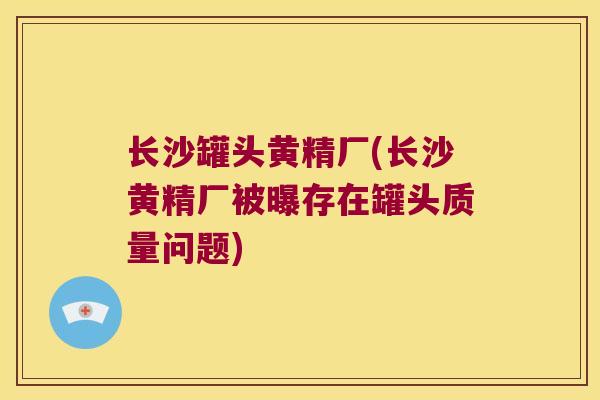 长沙罐头黄精厂(长沙黄精厂被曝存在罐头质量问题) 长沙罐头黄精厂(长沙黄精厂被曝存在罐头质量问题)