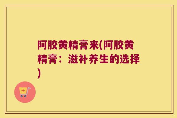 阿胶黄精膏来(阿胶黄精膏:滋补养生的选择) 阿胶黄精膏来(阿胶黄精膏:滋补养生的选择)
