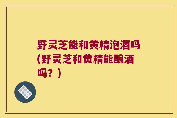 野灵芝能和黄精泡酒吗(野灵芝和黄精能酿酒吗?) 野灵芝能和黄精泡酒吗(野灵芝和黄精能酿酒吗?)