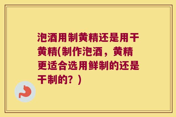 泡酒用制黄精还是用干黄精(制作泡酒，黄精更适合选用鲜制的还是干制的？)