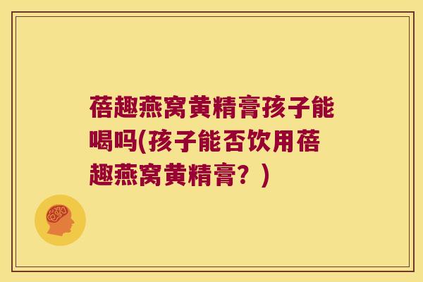 蓓趣燕窝黄精膏孩子能喝吗(孩子能否饮用蓓趣燕窝黄精膏？)
