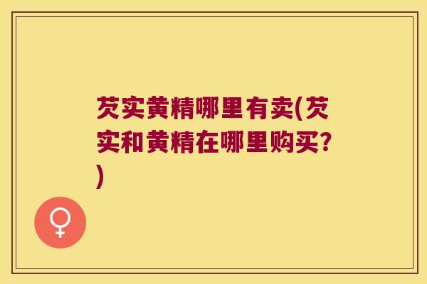 芡实黄精哪里有卖(芡实和黄精在哪里购买？)