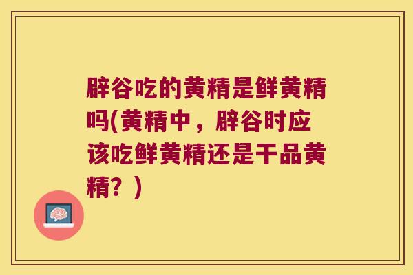 辟谷吃的黄精是鲜黄精吗(黄精中,辟谷时应该吃鲜黄精还是干品黄精?) 辟谷吃的黄精是鲜黄精吗(黄精中,辟谷时应该吃鲜黄精还是干品黄精?)