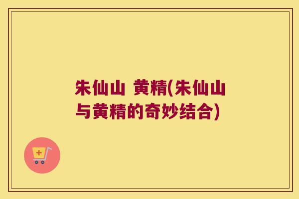 朱仙山 黄精(朱仙山与黄精的奇妙结合) 朱仙山 黄精(朱仙山与黄精的奇妙结合)