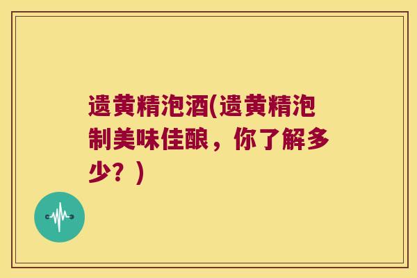 遗黄精泡酒(遗黄精泡制美味佳酿，你了解多少？)