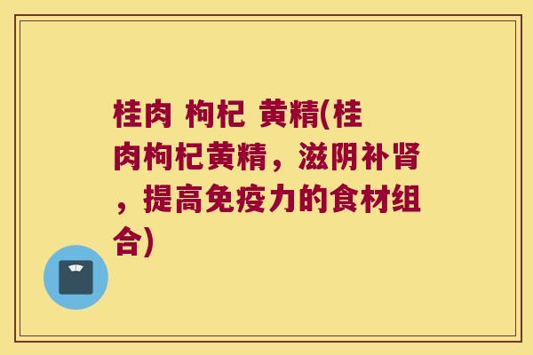桂肉 枸杞 黄精(桂肉枸杞黄精，滋阴补，提高力的食材组合)