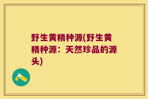 野生黄精种源(野生黄精种源:天然珍品的源头) 野生黄精种源(野生黄精种源:天然珍品的源头)