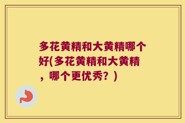 多花黄精和大黄精哪个好(多花黄精和大黄精，哪个更优秀？)