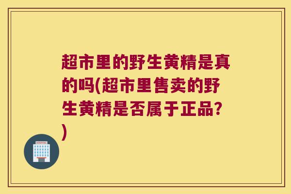 超市里的野生黄精是真的吗(超市里售卖的野生黄精是否属于正品？)