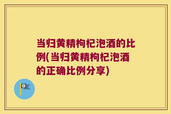 当归黄精枸杞泡酒的比例(当归黄精枸杞泡酒的正确比例分享)
