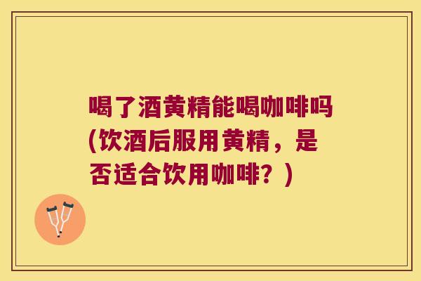 喝了酒黄精能喝咖啡吗(饮酒后服用黄精，是否适合饮用咖啡？)