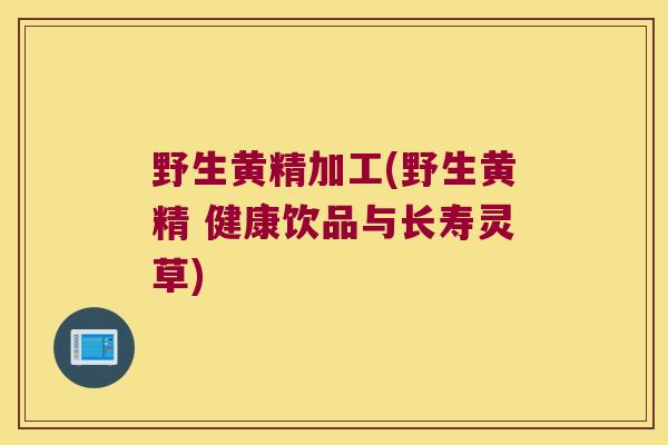 野生黄精加工(野生黄精 健康饮品与长寿灵草)