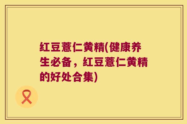 红豆薏仁黄精(健康养生必备，红豆薏仁黄精的好处合集)