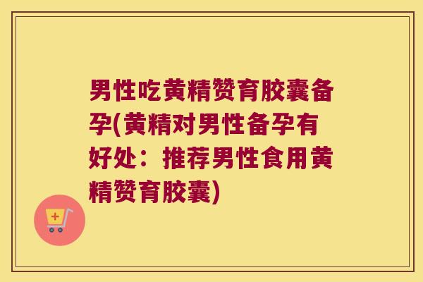 男性吃黄精赞育胶囊备孕(黄精对男性备孕有好处：推荐男性食用黄精赞育胶囊)