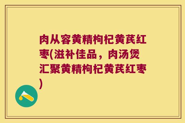 肉从容黄精枸杞黄芪红枣(滋补佳品,肉汤煲汇聚黄精枸杞黄芪红枣) 肉从容黄精枸杞黄芪红枣(滋补佳品,肉汤煲汇聚黄精枸杞黄芪红枣)