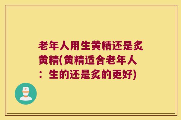 老年人用生黄精还是炙黄精(黄精适合老年人:生的还是炙的更好) 老年人用生黄精还是炙黄精(黄精适合老年人:生的还是炙的更好)