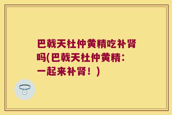 巴戟天杜仲黄精吃补吗(巴戟天杜仲黄精:一起来补!) 巴戟天杜仲黄精吃补吗(巴戟天杜仲黄精:一起来补!)