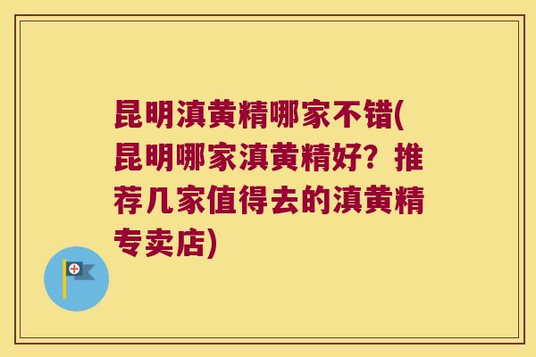 昆明滇黄精哪家不错(昆明哪家滇黄精好？推荐几家值得去的滇黄精专卖店)
