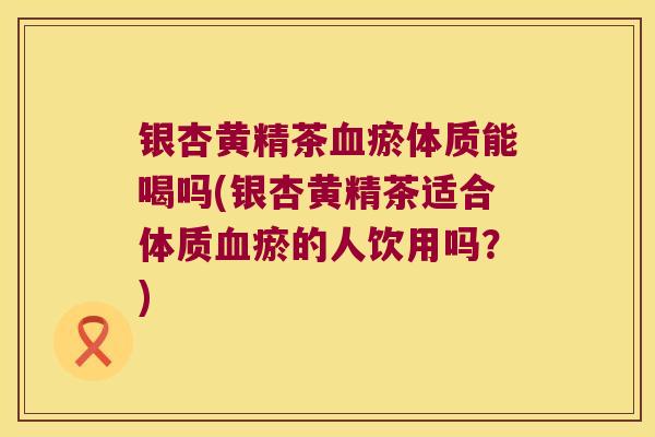 银杏黄精茶瘀体质能喝吗(银杏黄精茶适合体质瘀的人饮用吗？)