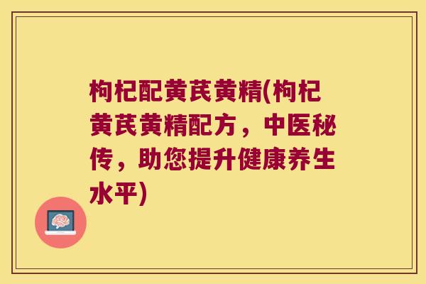 枸杞配黄芪黄精(枸杞黄芪黄精配方,中医秘传,助您提升健康养生水平) 枸杞配黄芪黄精(枸杞黄芪黄精配方,中医秘传,助您提升健康养生水平)