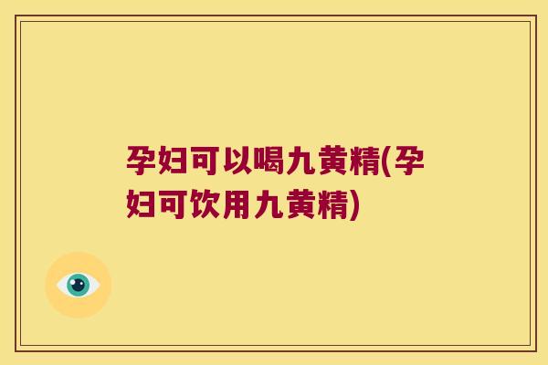 孕妇可以喝九黄精(孕妇可饮用九黄精)