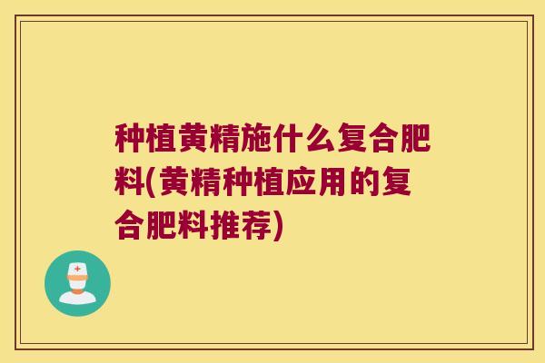 种植黄精施什么复合肥料(黄精种植应用的复合肥料推荐)