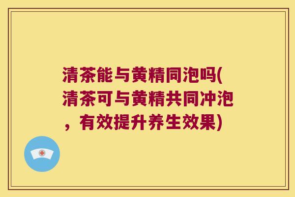 清茶能与黄精同泡吗(清茶可与黄精共同冲泡，有效提升养生效果)