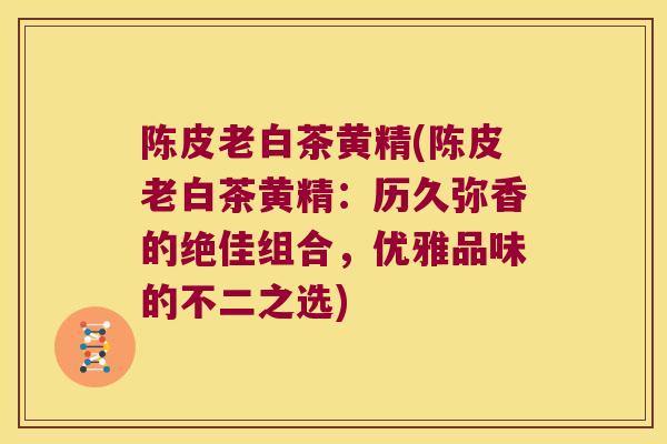 陈皮老白茶黄精(陈皮老白茶黄精:历久弥香的绝佳组合,优雅品味的不二之选) 陈皮老白茶黄精(陈皮老白茶黄精:历久弥香的绝佳组合,优雅品味的不二之选)