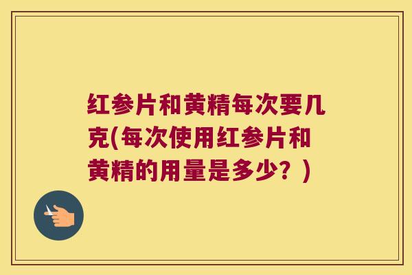 红参片和黄精每次要几克(每次使用红参片和黄精的用量是多少？)