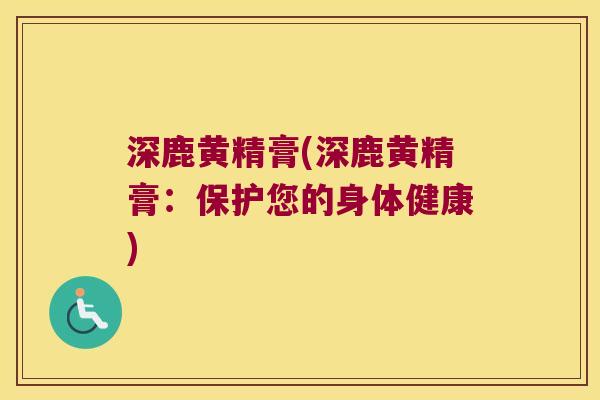深鹿黄精膏(深鹿黄精膏：保护您的身体健康)