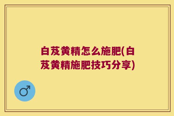 白芨黄精怎么施肥(白芨黄精施肥技巧分享)