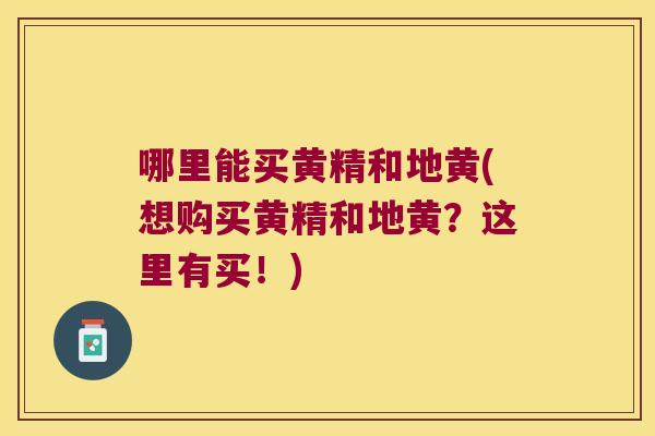 哪里能买黄精和地黄(想购买黄精和地黄？这里有买！)