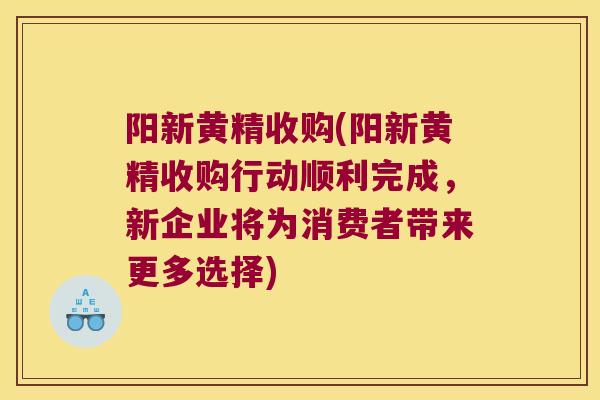 阳新黄精收购(阳新黄精收购行动顺利完成，新企业将为消费者带来更多选择)