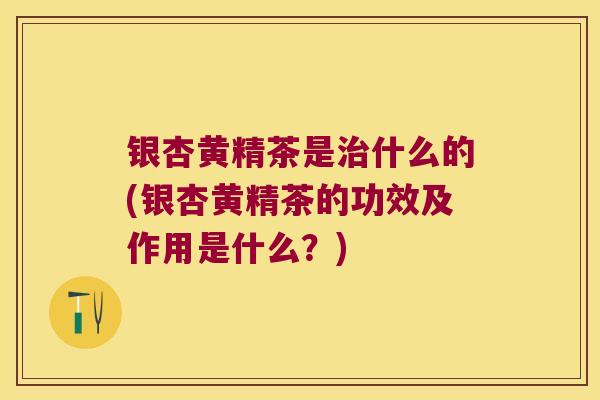 银杏黄精茶是什么的(银杏黄精茶的功效及作用是什么？)