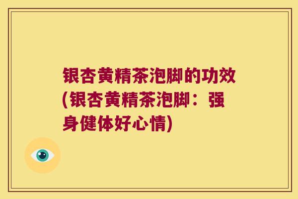银杏黄精茶泡脚的功效(银杏黄精茶泡脚：强身健体好心情)