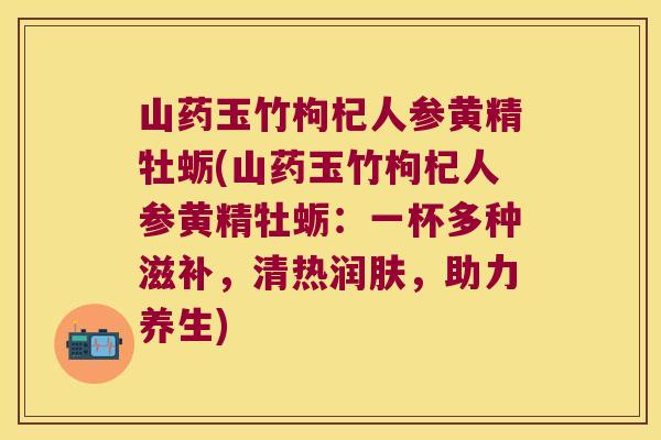 山药玉竹枸杞人参黄精牡蛎(山药玉竹枸杞人参黄精牡蛎：一杯多种滋补，清热润肤，助力养生)