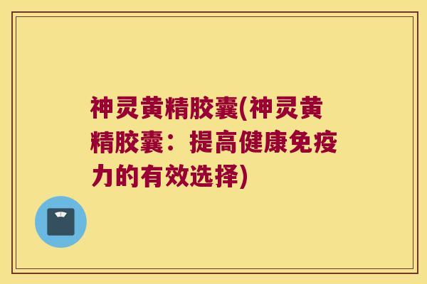 神灵黄精胶囊(神灵黄精胶囊:提高健康力的有效选择) 神灵黄精胶囊(神灵黄精胶囊:提高健康力的有效选择)