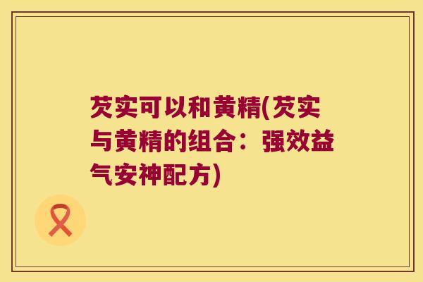 芡实可以和黄精(芡实与黄精的组合:强效益气安神配方) 芡实可以和黄精(芡实与黄精的组合:强效益气安神配方)