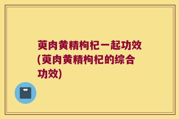 萸肉黄精枸杞一起功效(萸肉黄精枸杞的综合功效) 萸肉黄精枸杞一起功效(萸肉黄精枸杞的综合功效)