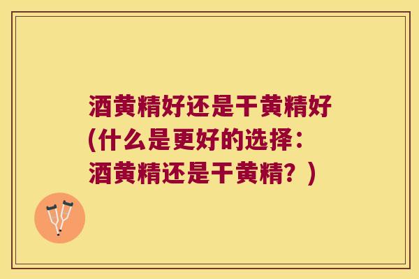 酒黄精好还是干黄精好(什么是更好的选择：酒黄精还是干黄精？)